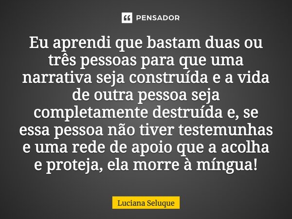 ⁠Eu aprendi que bastam duas ou três pessoas para que uma narrativa seja construída e a vida de outra pessoa seja completamente destruída e, se essa pessoa não t... Frase de Luciana Seluque.