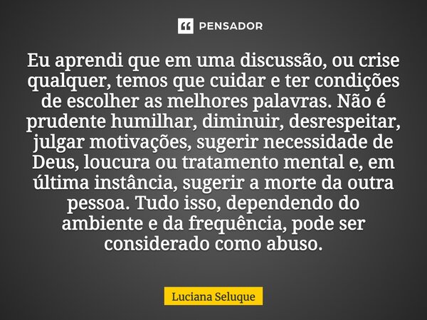 ⁠Eu aprendi que em uma discussão, ou crise qualquer, temos que cuidar e ter condições de escolher as melhores palavras. Não é prudente humilhar, diminuir, desre... Frase de Luciana Seluque.