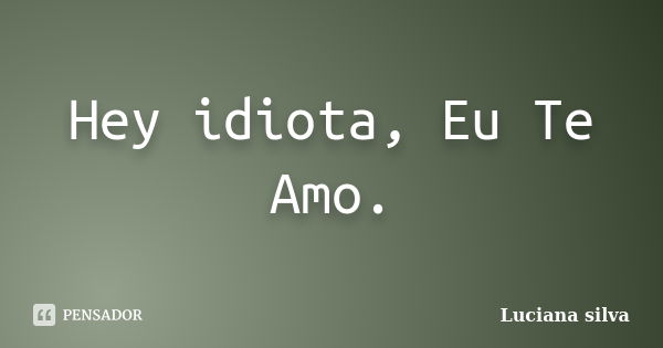 Hey idiota, Eu Te Amo.... Frase de Luciana Silva.