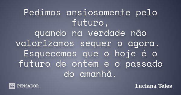 Pedimos ansiosamente pelo futuro, quando na verdade não valorizamos sequer o agora. Esquecemos que o hoje é o futuro de ontem e o passado do amanhã.... Frase de Luciana Teles.