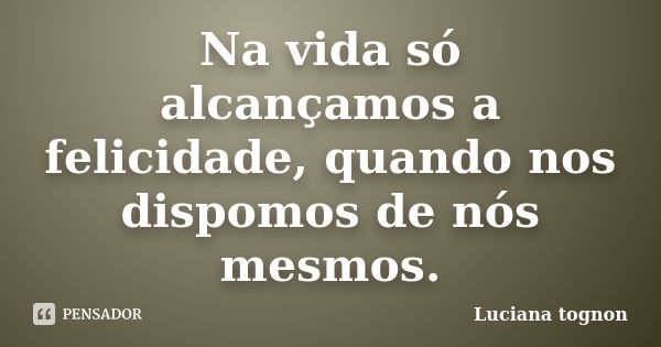 Na vida só alcançamos a felicidade, quando nos dispomos de nós mesmos.... Frase de Luciana tognon.