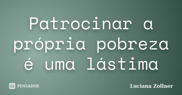 Patrocinar a própria pobreza é uma lástima... Frase de Luciana Zollner.