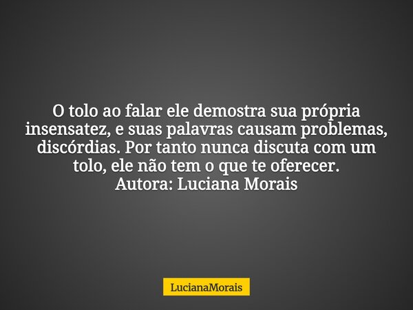 O tolo ao falar ele demostra sua própria insensatez, e suas palavras causam problemas, discórdias. Por tanto nunca discuta com um tolo, ele não tem o que te ofe... Frase de LucianaMorais.