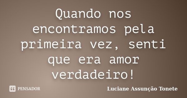 Quando nos encontramos pela primeira vez, senti que era amor verdadeiro!... Frase de Luciane Assunção Tonete.