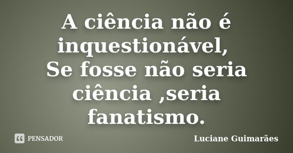 A ciência não é inquestionável, Se fosse não seria ciência ,seria fanatismo.... Frase de Luciane Guimarães.