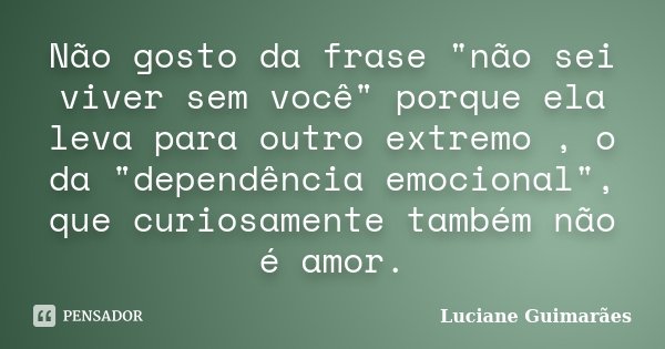 Não gosto da frase "não sei viver sem você" porque ela leva para outro extremo , o da "dependência emocional", que curiosamente também não é... Frase de Luciane Guimarães.