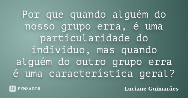 Por que quando alguém do nosso grupo erra, é uma particularidade do individuo, mas quando alguém do outro grupo erra é uma característica geral?... Frase de Luciane Guimarães.