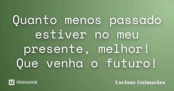 Quanto menos passado estiver no meu presente, melhor! Que venha o futuro!... Frase de Luciane Guimarães.