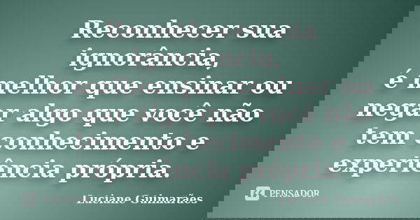 Reconhecer sua ignorância, é melhor que ensinar ou negar algo que você não tem conhecimento e experiência própria.... Frase de Luciane Guimarães.
