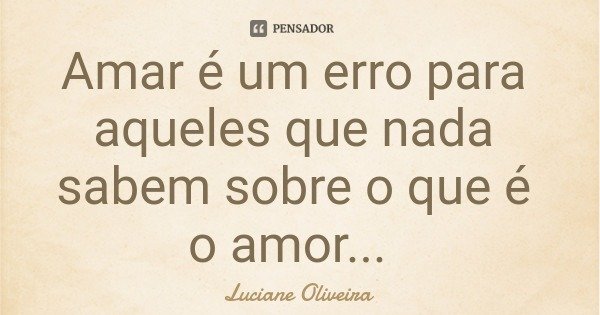 Amar é um erro para aqueles que nada sabem sobre o que é o amor...... Frase de Luciane Oliveira.