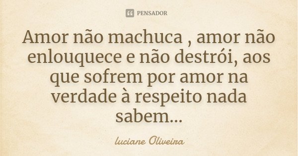 Amor não machuca , amor não enlouquece e não destrói, aos que sofrem por amor na verdade à respeito nada sabem...... Frase de Luciane Oliveira.