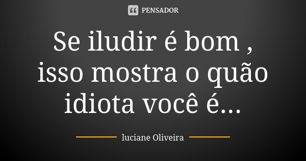 Se iludir é bom , isso mostra o quão idiota você é...... Frase de Luciane Oliveira.