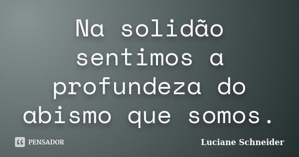 Na solidão sentimos a profundeza do abismo que somos.... Frase de Luciane Schneider.