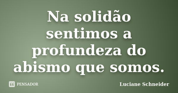 Na solidão sentimos a profundeza do abismo que somos.... Frase de Luciane Schneider.