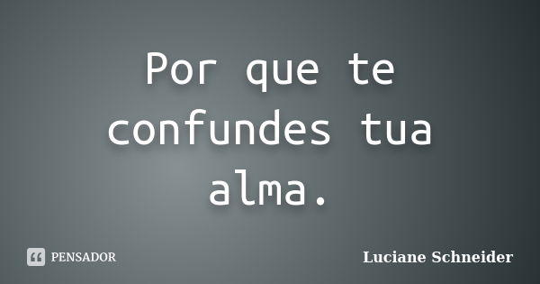 Por que te confundes tua alma.... Frase de Luciane Schneider.