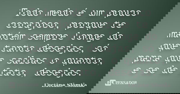 Todo medo é um pouco corajoso, porque te mantém sempre longe do que tanto desejas, só para que saibas o quanto, e se de fato, desejas.... Frase de Luciane Slomka.