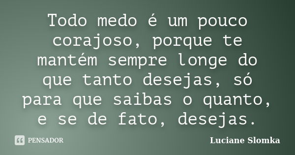 Todo medo é um pouco corajoso, porque te mantém sempre longe do que tanto desejas, só para que saibas o quanto, e se de fato, desejas.... Frase de Luciane Slomka.