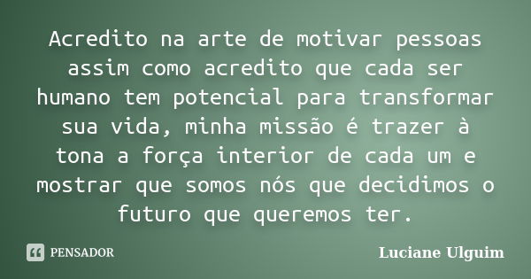 Acredito na arte de motivar pessoas assim como acredito que cada ser humano tem potencial para transformar sua vida, minha missão é trazer à tona a força interi... Frase de Luciane Ulguim.