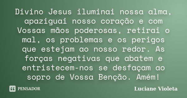 Divino Jesus iluminai nossa alma, apaziguai nosso coração e com Vossas mãos poderosas, retirai o mal, os problemas e os perigos que estejam ao nosso redor. As f... Frase de Luciane Violeta.