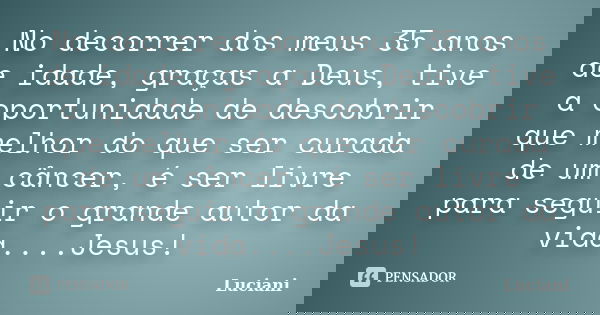 No decorrer dos meus 35 anos de idade, graças a Deus, tive a oportunidade de descobrir que melhor do que ser curada de um câncer, é ser livre para seguir o gran... Frase de Luciani.