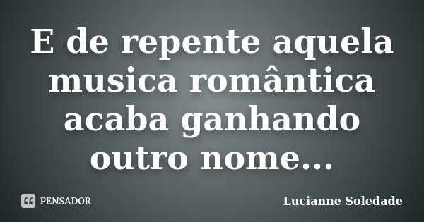 E de repente aquela musica romântica acaba ganhando outro nome...... Frase de Lucianne Soledade.