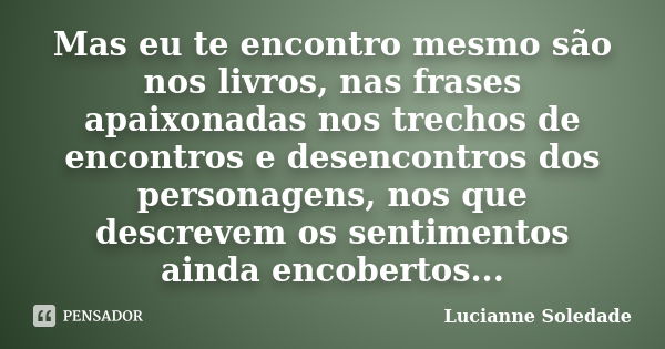 Mas eu te encontro mesmo são nos livros, nas frases apaixonadas nos trechos de encontros e desencontros dos personagens, nos que descrevem os sentimentos ainda ... Frase de Lucianne Soledade.