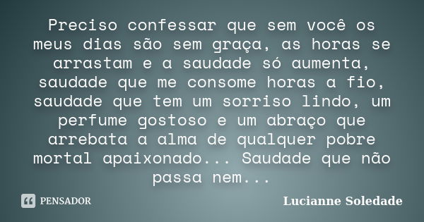 Preciso confessar que sem você os meus dias são sem graça, as horas se arrastam e a saudade só aumenta, saudade que me consome horas a fio, saudade que tem um s... Frase de Lucianne Soledade.