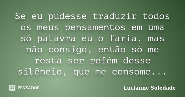 Se eu pudesse traduzir todos os meus pensamentos em uma só palavra eu o faria, mas não consigo, então só me resta ser refém desse silêncio, que me consome...... Frase de Lucianne Soledade.