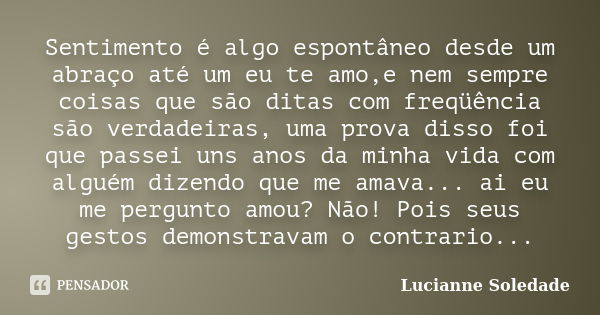 Sentimento é algo espontâneo desde um abraço até um eu te amo,e nem sempre coisas que são ditas com freqüência são verdadeiras, uma prova disso foi que passei u... Frase de Lucianne Soledade.