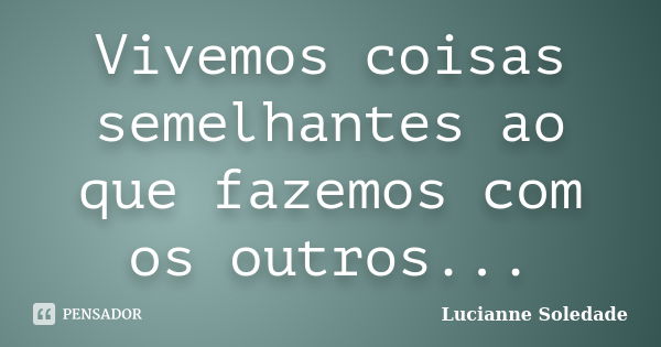 Vivemos coisas semelhantes ao que fazemos com os outros...... Frase de Lucianne Soledade.