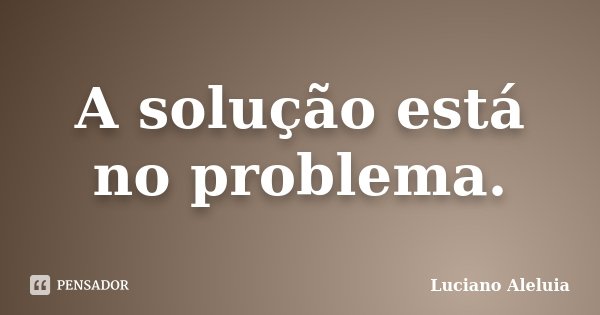 A solução está no problema.... Frase de Luciano Aleluia.