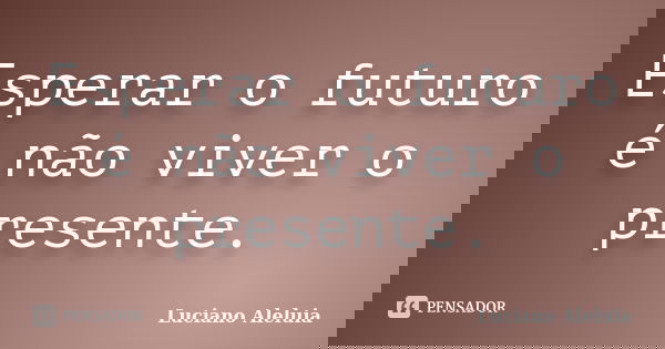 Esperar o futuro é não viver o presente.... Frase de Luciano Aleluia.