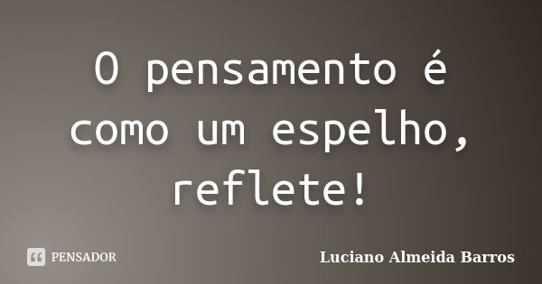 O pensamento é como um espelho, reflete!... Frase de Luciano Almeida Barros.