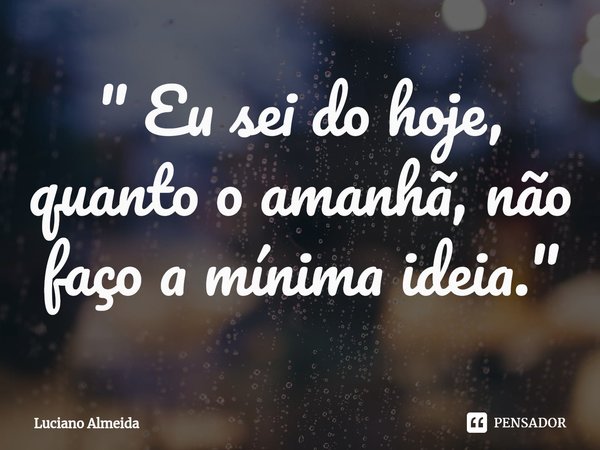 " Eu sei do hoje, quanto o am⁠anhã, não faço a mínima ideia. "... Frase de Luciano Almeida.