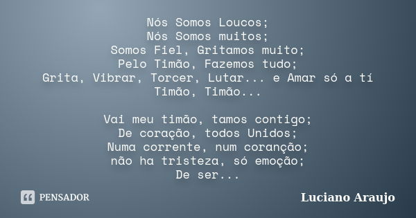 Nós Somos Loucos; Nós Somos muitos; Somos Fiel, Gritamos muito; Pelo Timão, Fazemos tudo; Grita, Vibrar, Torcer, Lutar... e Amar só a tí Timão, Timão... Vai meu... Frase de Luciano Araujo.