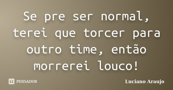 Se pre ser normal, terei que torcer para outro time, então morrerei louco!... Frase de Luciano Araujo.