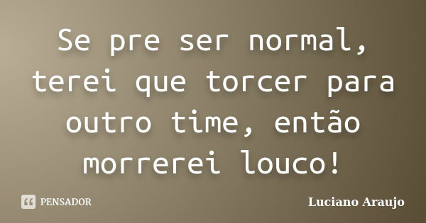 Se pre ser normal, terei que torcer para outro time, então morrerei louco!... Frase de Luciano Araujo.