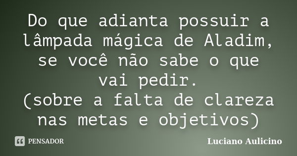 Do que adianta possuir a lâmpada mágica de Aladim, se você não sabe o que vai pedir. (sobre a falta de clareza nas metas e objetivos)... Frase de Luciano Aulicino.