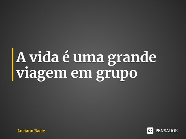 ⁠A vida é uma grande viagem em grupo... Frase de Luciano Baetz.