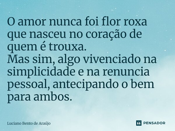 O amor nunca foi flor roxa que nasceu no coração de quem é trouxa. Mas sim, algo vivenciado na simplicidade e na renuncia pessoal, antecipando o bem para ambos.... Frase de Luciano Bento de Araújo.