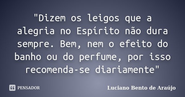 "Dizem os leigos que a alegria no Espírito não dura sempre. Bem, nem o efeito do banho ou do perfume, por isso recomenda-se diariamente"... Frase de Luciano Bento de Araújo.