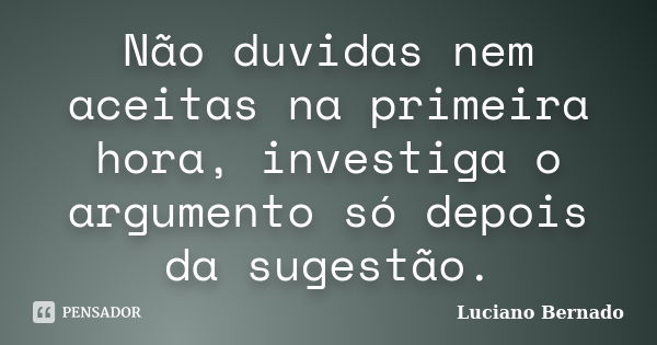 Não duvidas nem aceitas na primeira hora, investiga o argumento só depois da sugestão.... Frase de Luciano Bernado.