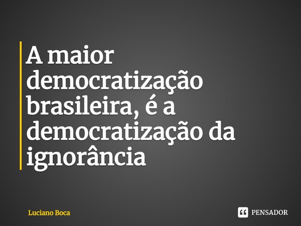 ⁠A maior democratização brasileira, é a democratização da ignorância... Frase de Luciano Boca.