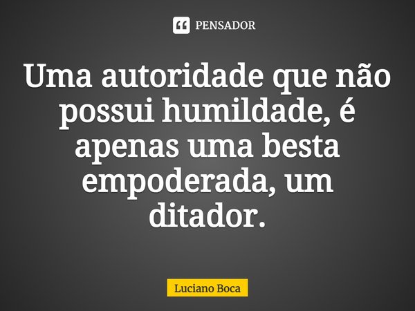 ⁠Uma autoridade que não possui humildade, é apenas uma besta empoderada, um ditador.... Frase de Luciano Boca.