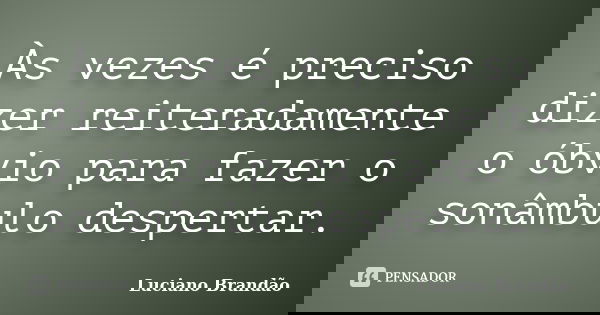 Às vezes é preciso dizer reiteradamente o óbvio para fazer o sonâmbulo despertar.... Frase de Luciano Brandão.