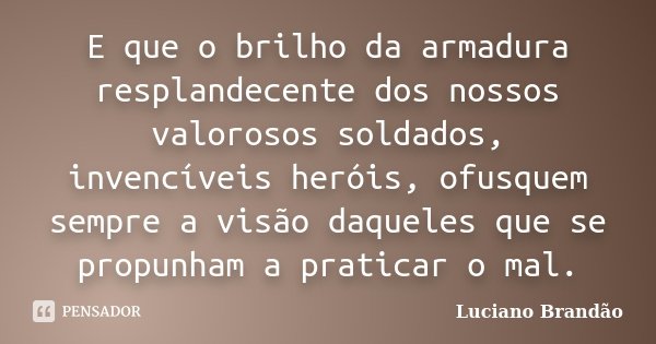 E que o brilho da armadura resplandecente dos nossos valorosos soldados, invencíveis heróis, ofusquem sempre a visão daqueles que se propunham a praticar o mal.... Frase de Luciano Brandão.