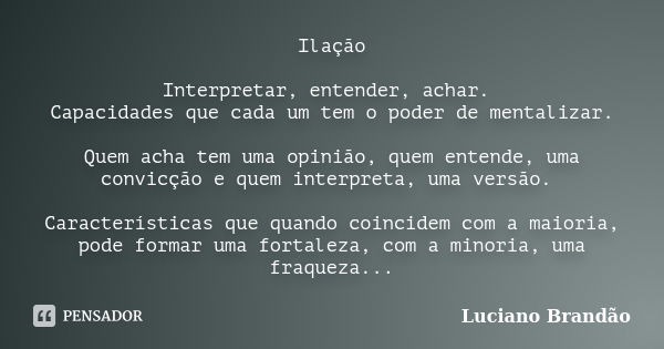 Ilação Interpretar, entender, achar. Capacidades que cada um tem o poder de mentalizar. Quem acha tem uma opinião, quem entende, uma convicção e quem interpreta... Frase de Luciano Brandão.