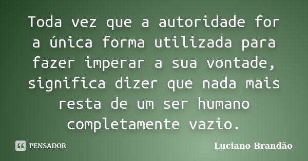 Toda vez que a autoridade for a única forma utilizada para fazer imperar a sua vontade, significa dizer que nada mais resta de um ser humano completamente vazio... Frase de Luciano Brandão.