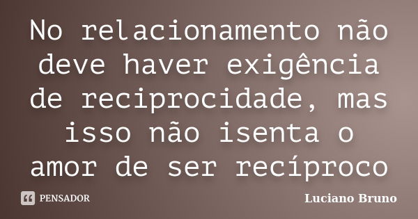 No relacionamento não deve haver exigência de reciprocidade, mas isso não isenta o amor de ser recíproco... Frase de Luciano Bruno.