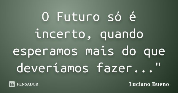 O Futuro só é incerto, quando esperamos mais do que deveríamos fazer..."... Frase de Luciano Bueno.